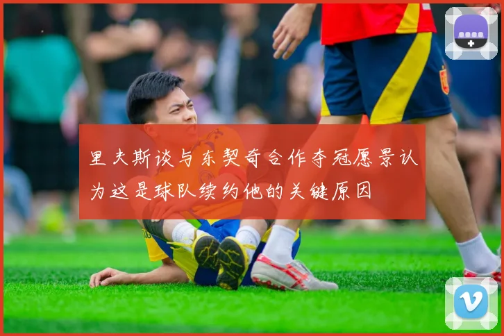 里夫斯谈与东契奇合作夺冠愿景认为这是球队续约他的关键原因