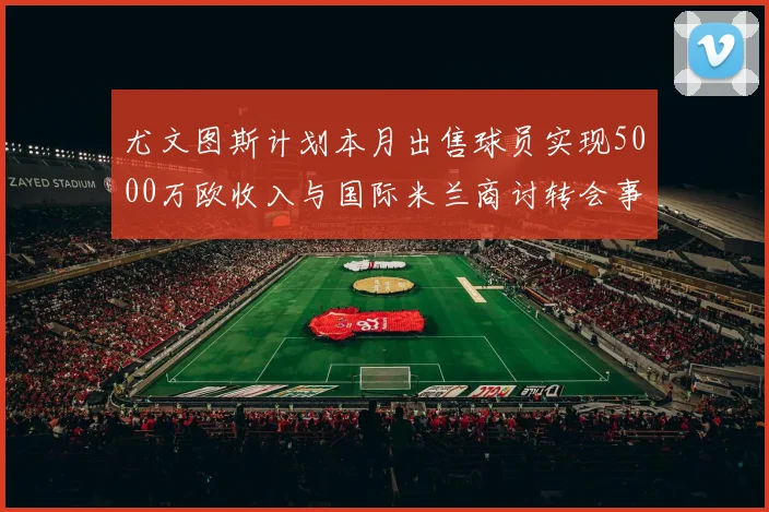 尤文图斯计划本月出售球员实现5000万欧收入与国际米兰商讨转会事宜