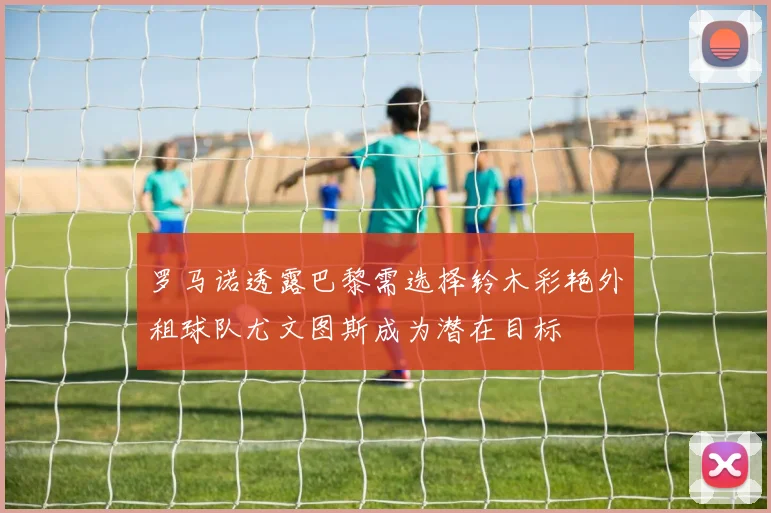 罗马诺透露巴黎需选择铃木彩艳外租球队尤文图斯成为潜在目标