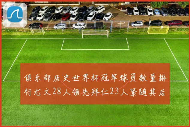 俱乐部历史世界杯冠军球员数量排行尤文28人领先拜仁23人紧随其后
